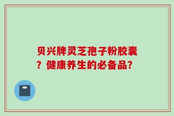 贝兴牌灵芝孢子粉胶囊？健康养生的必备品？
