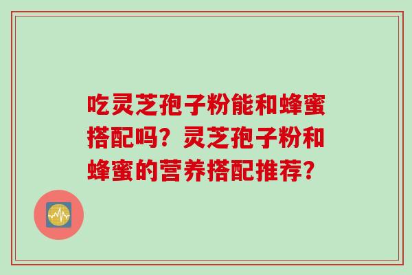 吃灵芝孢子粉能和蜂蜜搭配吗？灵芝孢子粉和蜂蜜的营养搭配推荐？