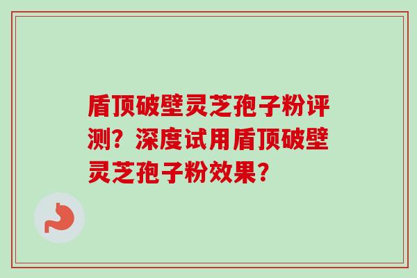 盾顶破壁灵芝孢子粉评测？深度试用盾顶破壁灵芝孢子粉效果？