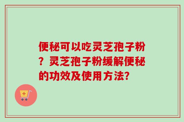 便秘可以吃灵芝孢子粉？灵芝孢子粉缓解便秘的功效及使用方法？