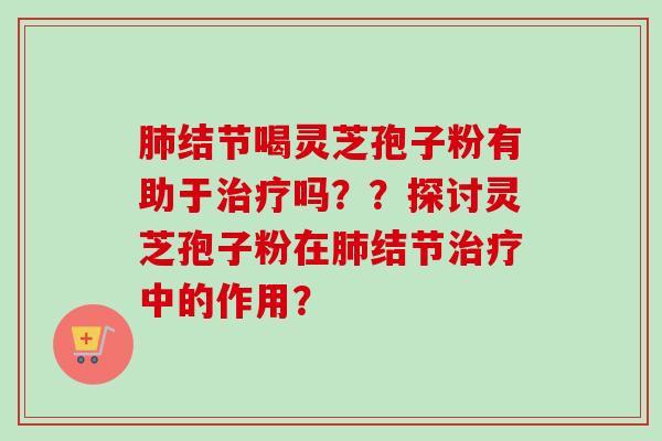 肺结节喝灵芝孢子粉有助于治疗吗？？探讨灵芝孢子粉在肺结节治疗中的作用？