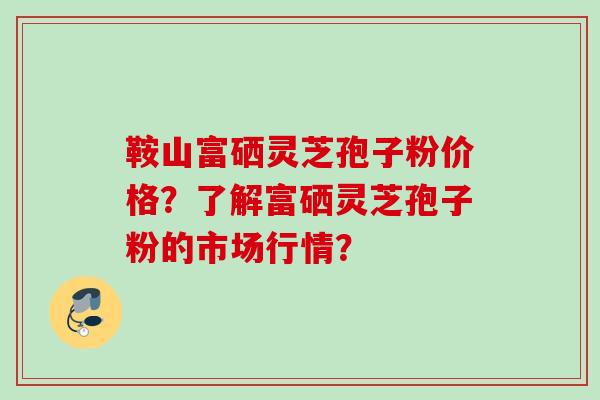 鞍山富硒灵芝孢子粉价格？了解富硒灵芝孢子粉的市场行情？