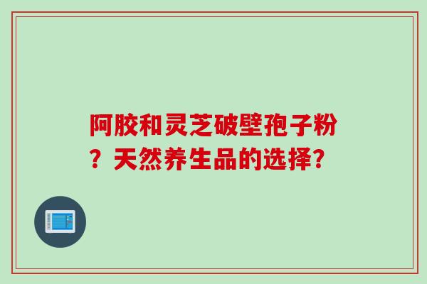 阿胶和灵芝破壁孢子粉？天然养生品的选择？