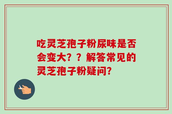 吃灵芝孢子粉尿味是否会变大？？解答常见的灵芝孢子粉疑问？