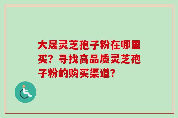 大晟灵芝孢子粉在哪里买？寻找高品质灵芝孢子粉的购买渠道？