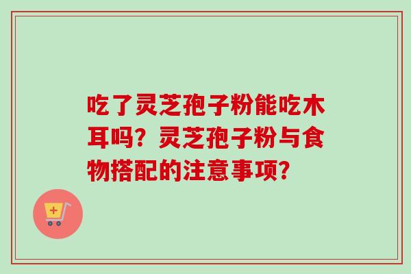 吃了灵芝孢子粉能吃木耳吗？灵芝孢子粉与食物搭配的注意事项？