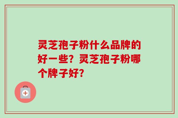 灵芝孢子粉什么品牌的好一些？灵芝孢子粉哪个牌子好？