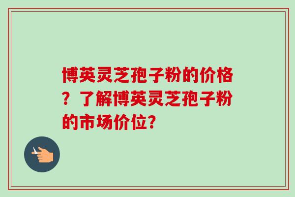 博英灵芝孢子粉的价格？了解博英灵芝孢子粉的市场价位？