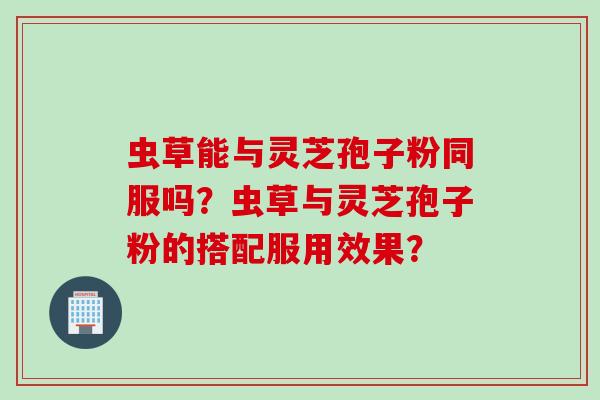 虫草能与灵芝孢子粉同服吗？虫草与灵芝孢子粉的搭配服用效果？