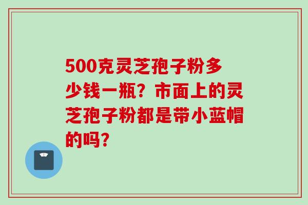 500克灵芝孢子粉多少钱一瓶？市面上的灵芝孢子粉都是带小蓝帽的吗？