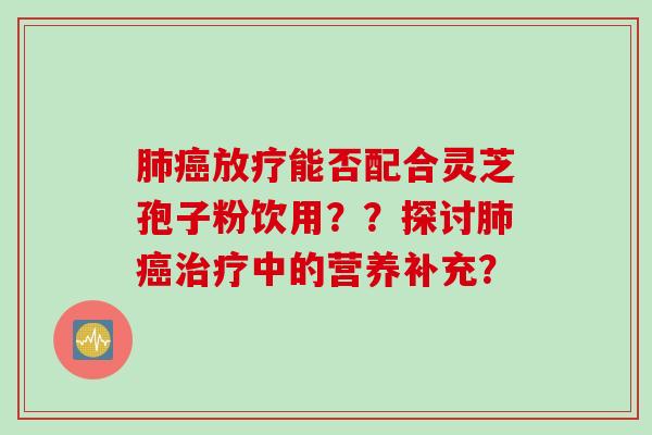 肺癌放疗能否配合灵芝孢子粉饮用？？探讨肺癌治疗中的营养补充？