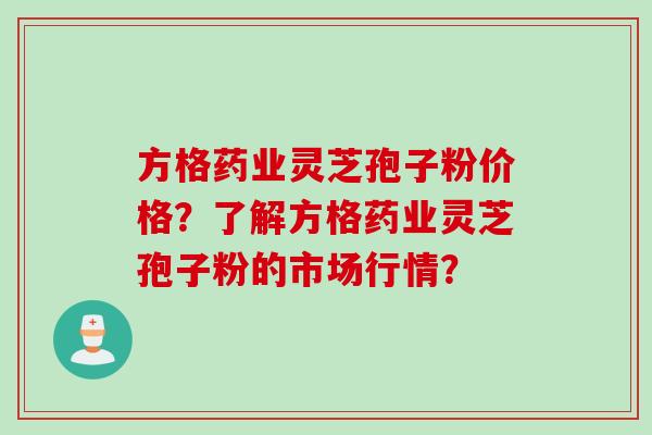 方格药业灵芝孢子粉价格？了解方格药业灵芝孢子粉的市场行情？