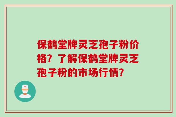 保鹤堂牌灵芝孢子粉价格？了解保鹤堂牌灵芝孢子粉的市场行情？