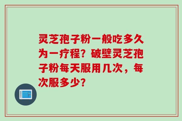灵芝孢子粉一般吃多久为一疗程？破壁灵芝孢子粉每天服用几次，每次服多少？