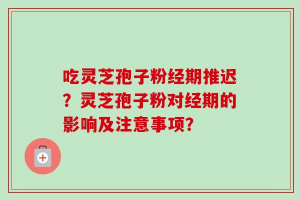 吃灵芝孢子粉经期推迟？灵芝孢子粉对经期的影响及注意事项？