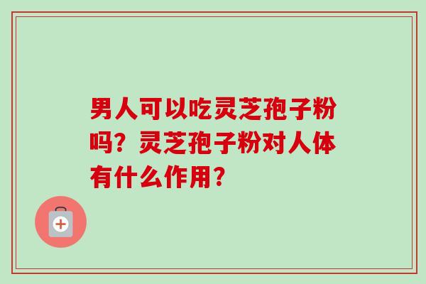 男人可以吃灵芝孢子粉吗？灵芝孢子粉对人体有什么作用？