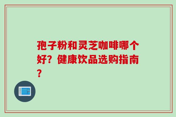 孢子粉和灵芝咖啡哪个好？健康饮品选购指南？