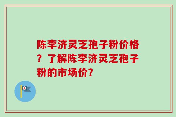 陈李济灵芝孢子粉价格？了解陈李济灵芝孢子粉的市场价？
