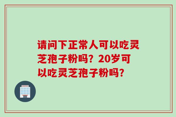 请问下正常人可以吃灵芝孢子粉吗？20岁可以吃灵芝孢子粉吗？