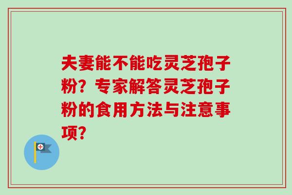 夫妻能不能吃灵芝孢子粉？专家解答灵芝孢子粉的食用方法与注意事项？