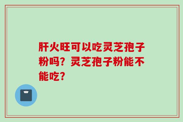 肝火旺可以吃灵芝孢子粉吗？灵芝孢子粉能不能吃？