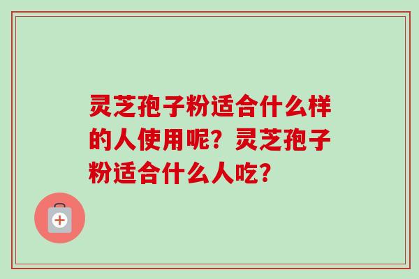 灵芝孢子粉适合什么样的人使用呢？灵芝孢子粉适合什么人吃？