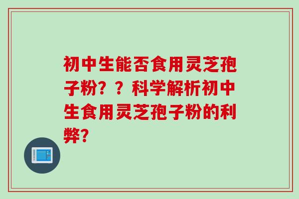 初中生能否食用灵芝孢子粉？？科学解析初中生食用灵芝孢子粉的利弊？