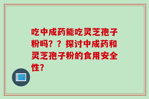 吃中成药能吃灵芝孢子粉吗？？探讨中成药和灵芝孢子粉的食用安全性？