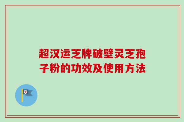 超汉运芝牌破壁灵芝孢子粉的功效及使用方法