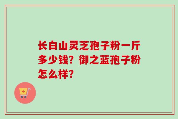 长白山灵芝孢子粉一斤多少钱？御之蓝孢子粉怎么样？