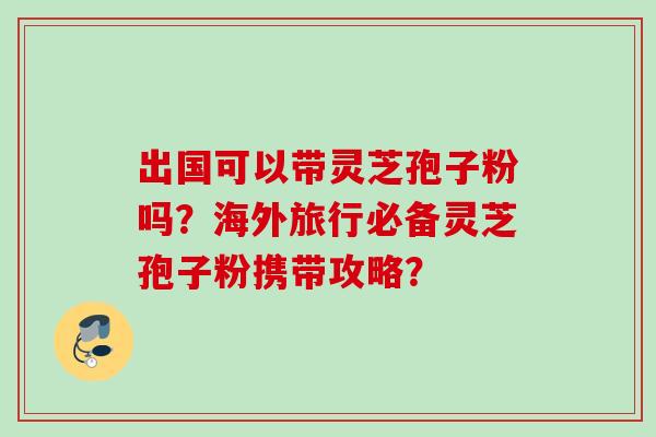 出国可以带灵芝孢子粉吗？海外旅行必备灵芝孢子粉携带攻略？