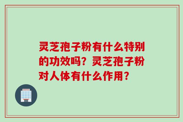 灵芝孢子粉有什么特别的功效吗？灵芝孢子粉对人体有什么作用？