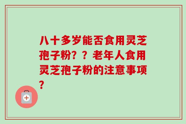 八十多岁能否食用灵芝孢子粉？？老年人食用灵芝孢子粉的注意事项？