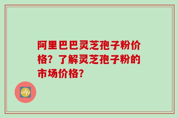 阿里巴巴灵芝孢子粉价格？了解灵芝孢子粉的市场价格？