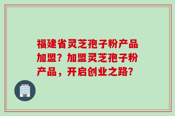 福建省灵芝孢子粉产品加盟？加盟灵芝孢子粉产品，开启创业之路？