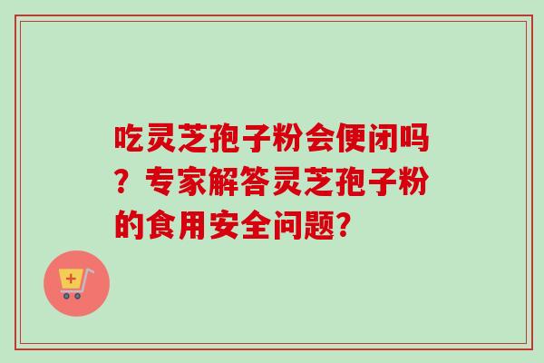 吃灵芝孢子粉会便闭吗？专家解答灵芝孢子粉的食用安全问题？