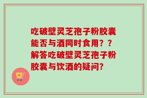 吃破壁灵芝孢子粉胶囊能否与酒同时食用？？解答吃破壁灵芝孢子粉胶囊与饮酒的疑问？