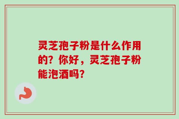 灵芝孢子粉是什么作用的？你好，灵芝孢子粉能泡酒吗？