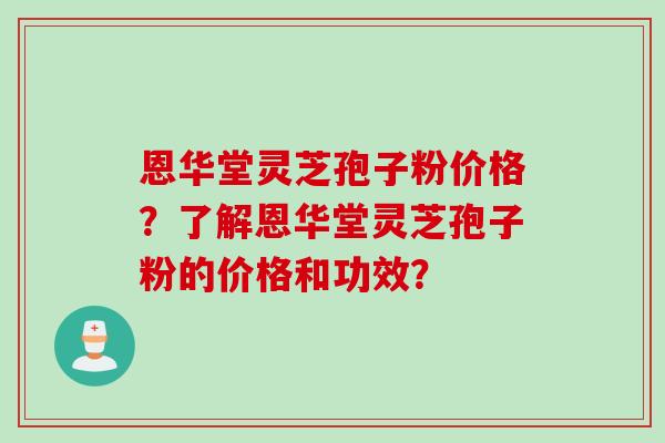 恩华堂灵芝孢子粉价格？了解恩华堂灵芝孢子粉的价格和功效？