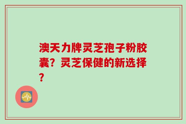 澳天力牌灵芝孢子粉胶囊？灵芝保健的新选择？