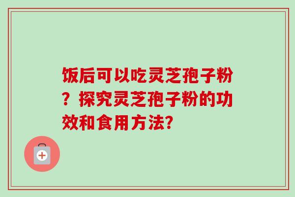 饭后可以吃灵芝孢子粉？探究灵芝孢子粉的功效和食用方法？