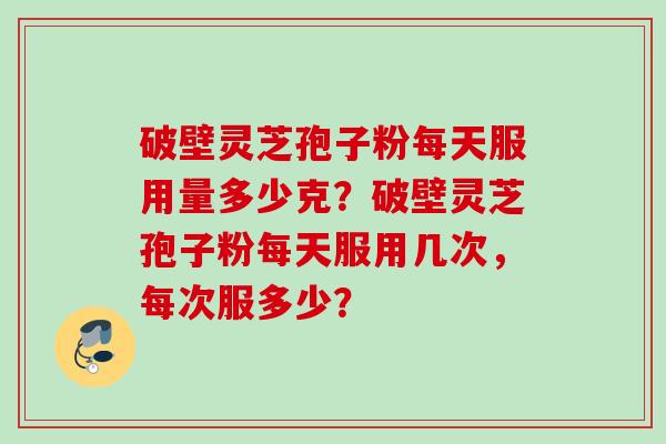 破壁灵芝孢子粉每天服用量多少克？破壁灵芝孢子粉每天服用几次，每次服多少？