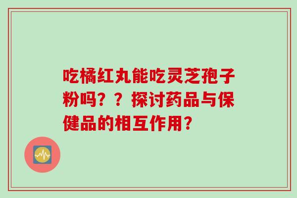 吃橘红丸能吃灵芝孢子粉吗？？探讨药品与保健品的相互作用？