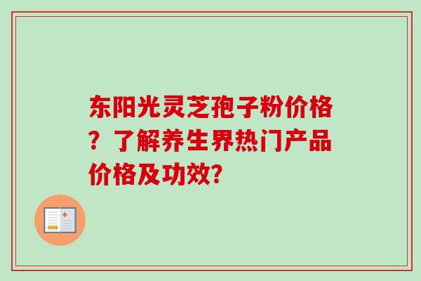 东阳光灵芝孢子粉价格？了解养生界热门产品价格及功效？