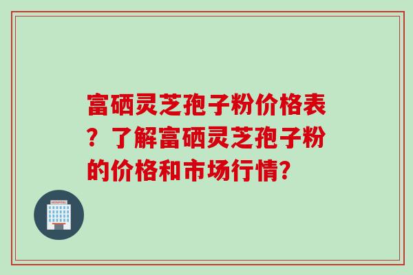 富硒灵芝孢子粉价格表？了解富硒灵芝孢子粉的价格和市场行情？
