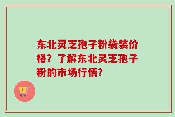 东北灵芝孢子粉袋装价格？了解东北灵芝孢子粉的市场行情？