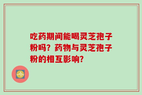 吃药期间能喝灵芝孢子粉吗？药物与灵芝孢子粉的相互影响？