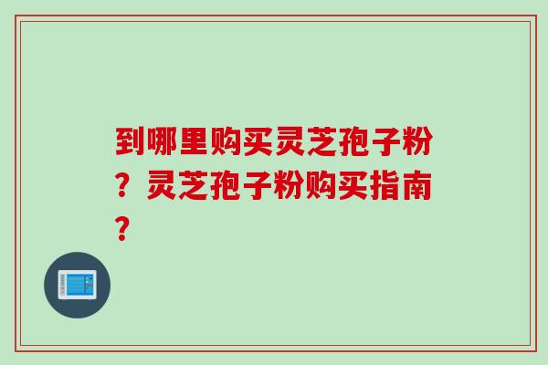 到哪里购买灵芝孢子粉？灵芝孢子粉购买指南？