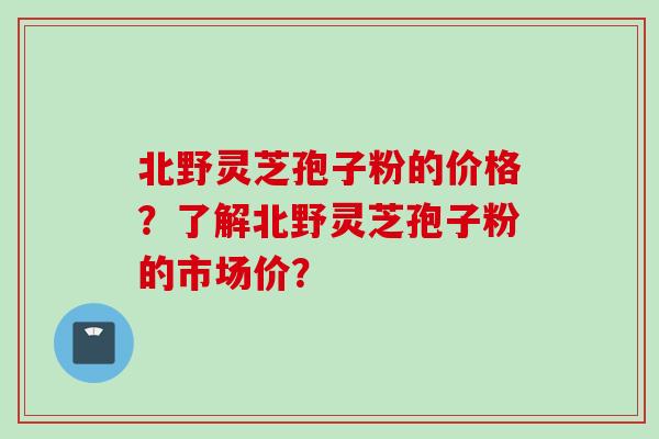 北野灵芝孢子粉的价格？了解北野灵芝孢子粉的市场价？
