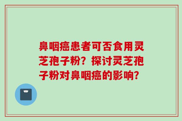 鼻咽癌患者可否食用灵芝孢子粉？探讨灵芝孢子粉对鼻咽癌的影响？